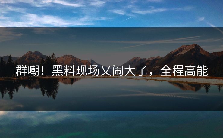 群嘲！黑料现场又闹大了，全程高能
