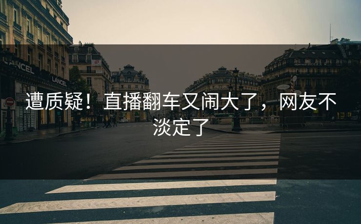 遭质疑！直播翻车又闹大了，网友不淡定了