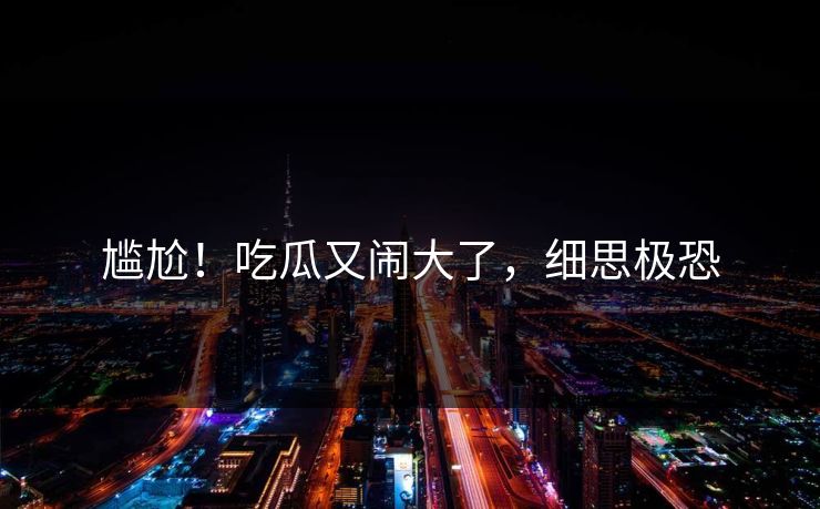 尴尬！吃瓜又闹大了，细思极恐