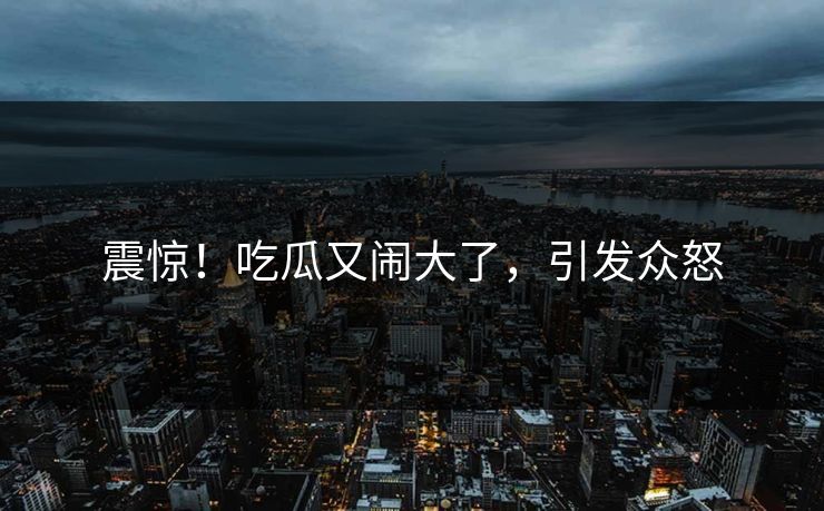 震惊！吃瓜又闹大了，引发众怒