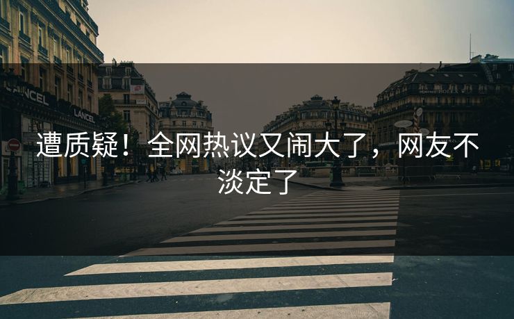 遭质疑！全网热议又闹大了，网友不淡定了