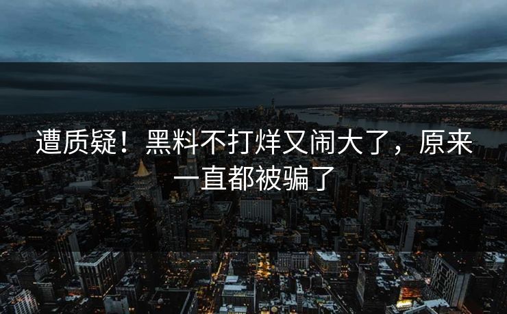 遭质疑！黑料不打烊又闹大了，原来一直都被骗了
