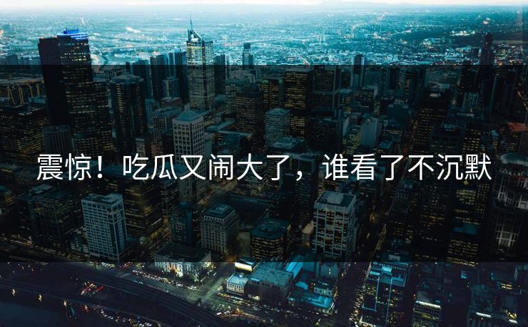 震惊！吃瓜又闹大了，谁看了不沉默