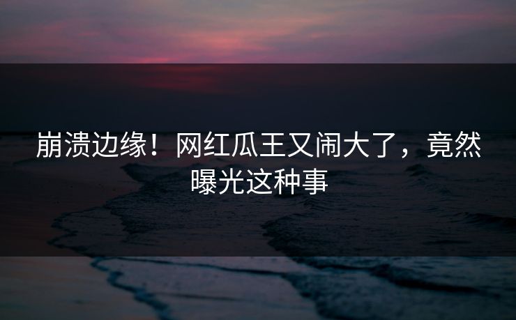 崩溃边缘！网红瓜王又闹大了，竟然曝光这种事