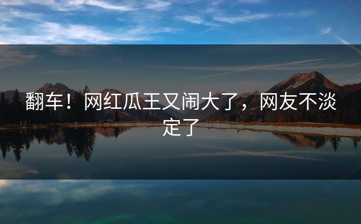 翻车！网红瓜王又闹大了，网友不淡定了
