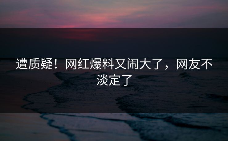 遭质疑！网红爆料又闹大了，网友不淡定了