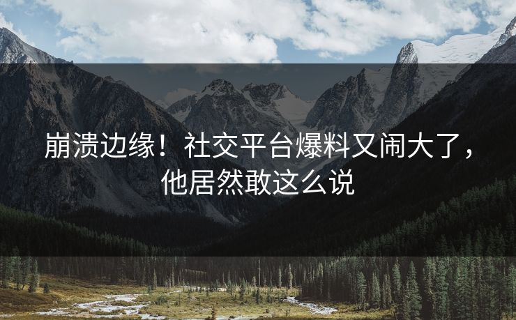 崩溃边缘！社交平台爆料又闹大了，他居然敢这么说