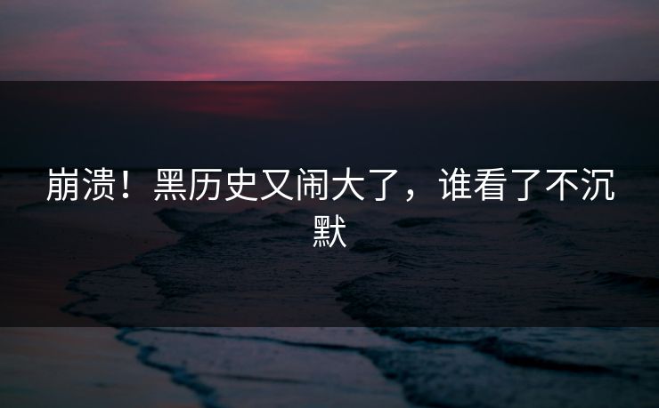 崩溃！黑历史又闹大了，谁看了不沉默
