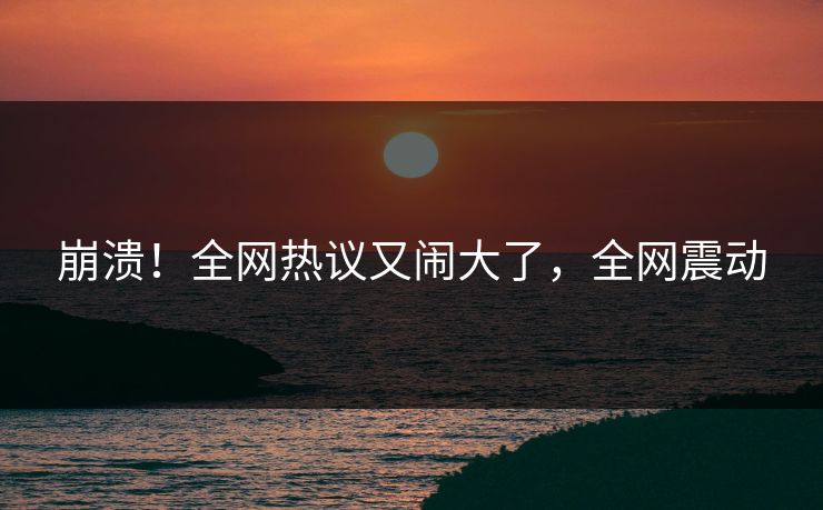 崩溃！全网热议又闹大了，全网震动