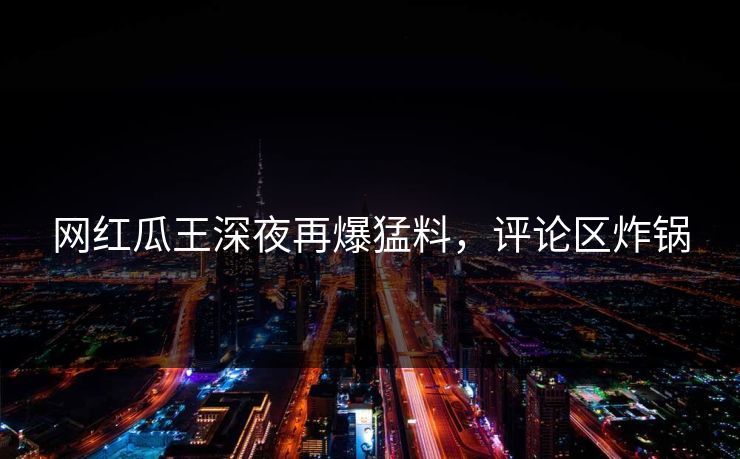网红瓜王深夜再爆猛料，评论区炸锅