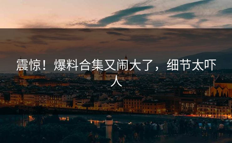 震惊！爆料合集又闹大了，细节太吓人