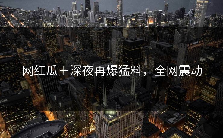 网红瓜王深夜再爆猛料，全网震动
