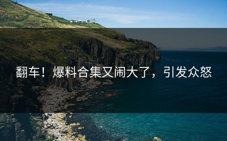 翻车！爆料合集又闹大了，引发众怒