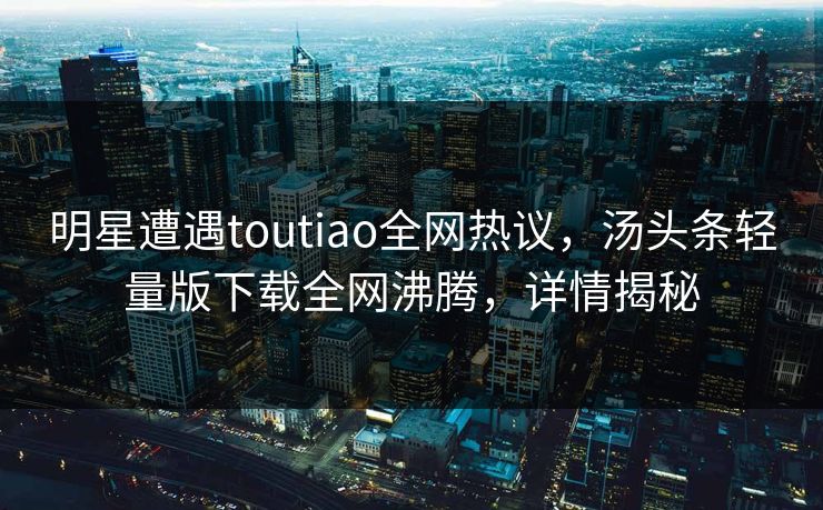 明星遭遇toutiao全网热议，汤头条轻量版下载全网沸腾，详情揭秘