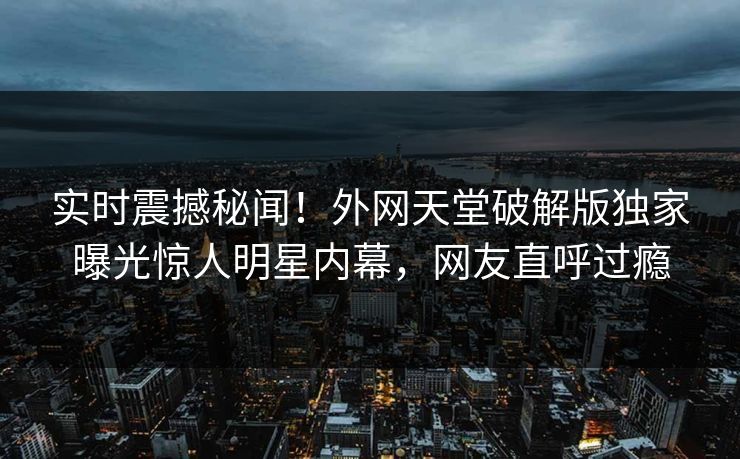 实时震撼秘闻！外网天堂破解版独家曝光惊人明星内幕，网友直呼过瘾