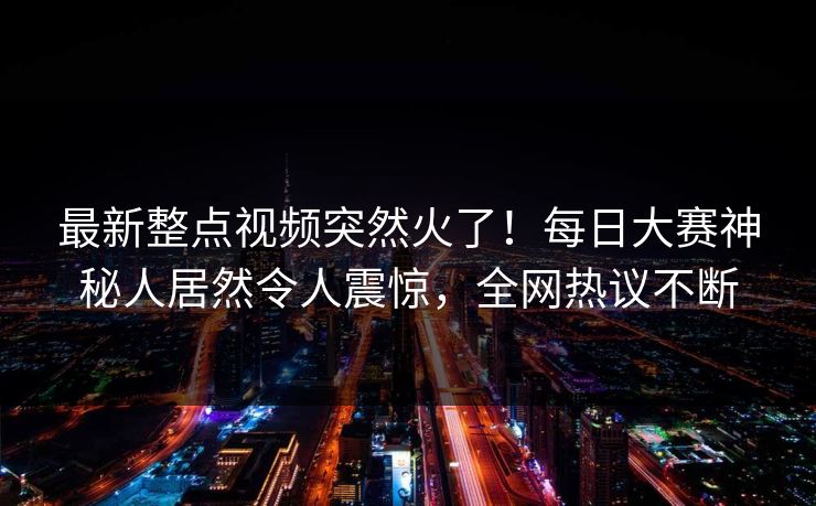 最新整点视频突然火了！每日大赛神秘人居然令人震惊，全网热议不断