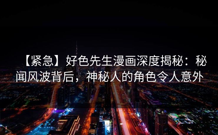 【紧急】好色先生漫画深度揭秘：秘闻风波背后，神秘人的角色令人意外