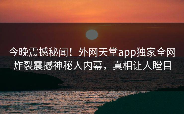 今晚震撼秘闻！外网天堂app独家全网炸裂震撼神秘人内幕，真相让人瞠目