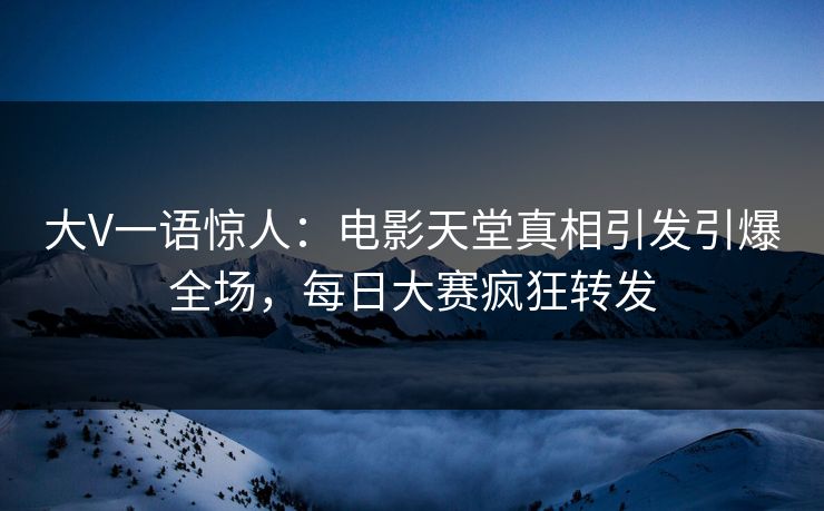 大V一语惊人：电影天堂真相引发引爆全场，每日大赛疯狂转发