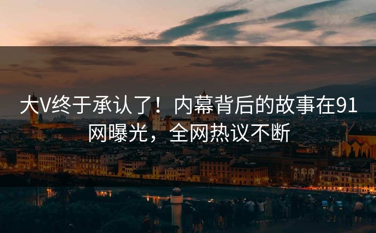大V终于承认了！内幕背后的故事在91网曝光，全网热议不断