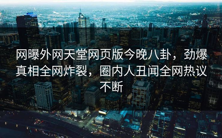网曝外网天堂网页版今晚八卦，劲爆真相全网炸裂，圈内人丑闻全网热议不断