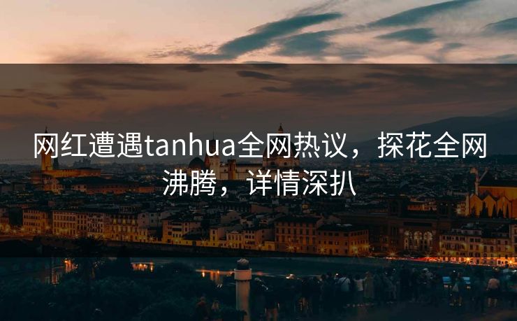 网红遭遇tanhua全网热议，探花全网沸腾，详情深扒