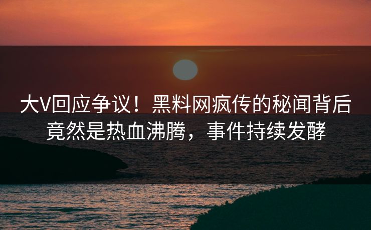 大V回应争议！黑料网疯传的秘闻背后竟然是热血沸腾，事件持续发酵
