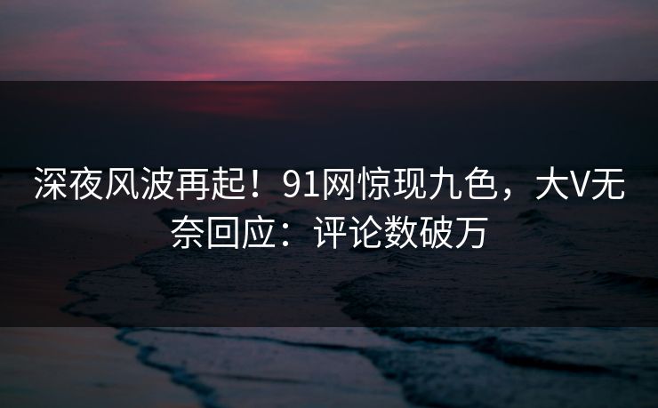 深夜风波再起！91网惊现九色，大V无奈回应：评论数破万