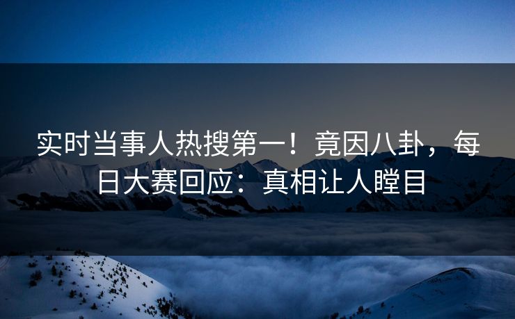 实时当事人热搜第一！竟因八卦，每日大赛回应：真相让人瞠目