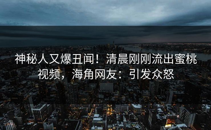 神秘人又爆丑闻！清晨刚刚流出蜜桃视频，海角网友：引发众怒