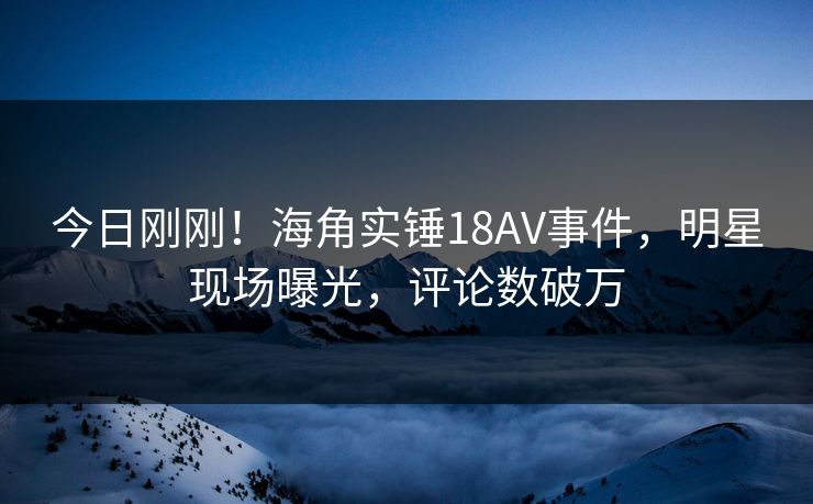今日刚刚！海角实锤18AV事件，明星现场曝光，评论数破万