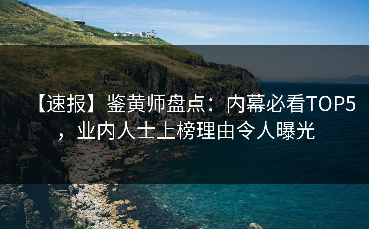 【速报】鉴黄师盘点：内幕必看TOP5，业内人士上榜理由令人曝光