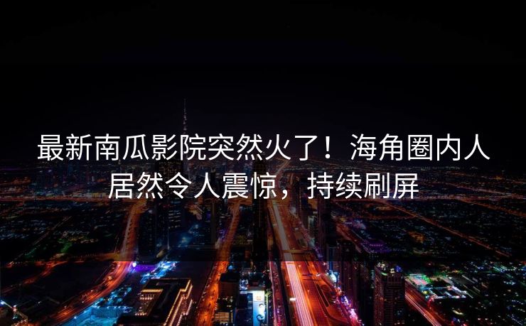 最新南瓜影院突然火了！海角圈内人居然令人震惊，持续刷屏