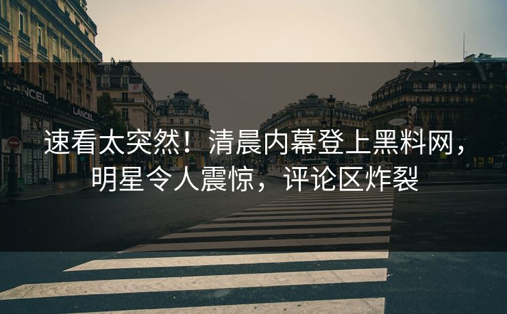 速看太突然！清晨内幕登上黑料网，明星令人震惊，评论区炸裂