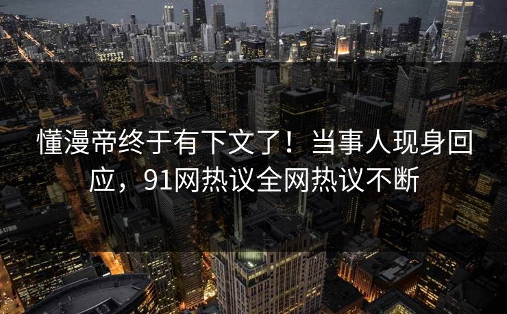 懂漫帝终于有下文了！当事人现身回应，91网热议全网热议不断