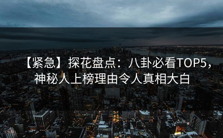 【紧急】探花盘点：八卦必看TOP5，神秘人上榜理由令人真相大白