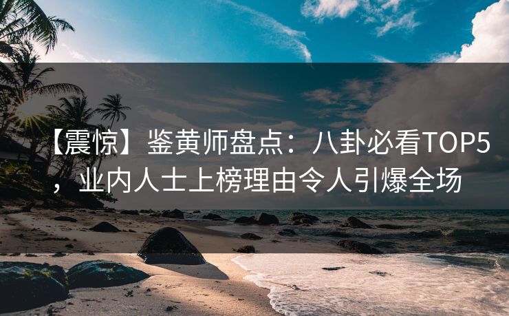 【震惊】鉴黄师盘点：八卦必看TOP5，业内人士上榜理由令人引爆全场