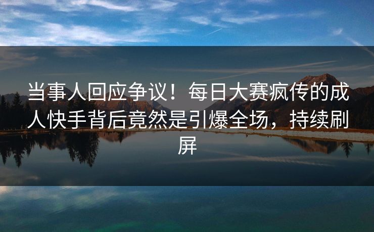 当事人回应争议！每日大赛疯传的成人快手背后竟然是引爆全场，持续刷屏