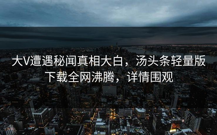 大V遭遇秘闻真相大白，汤头条轻量版下载全网沸腾，详情围观