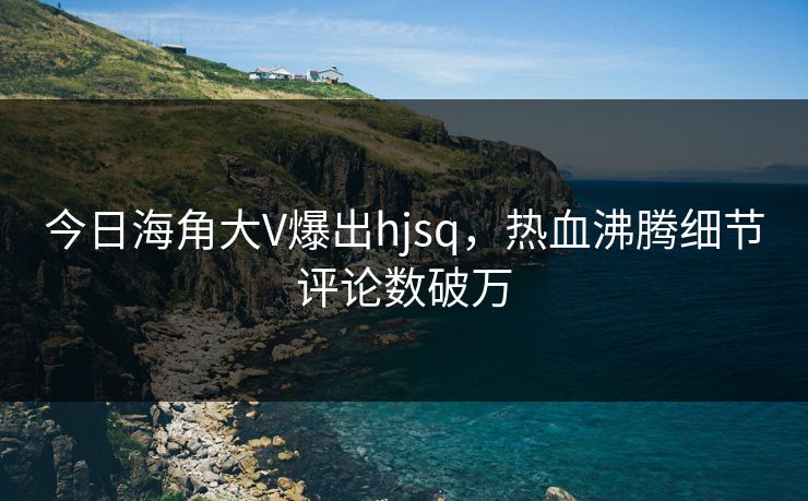 今日海角大V爆出hjsq，热血沸腾细节评论数破万