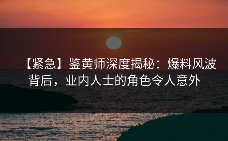 【紧急】鉴黄师深度揭秘：爆料风波背后，业内人士的角色令人意外