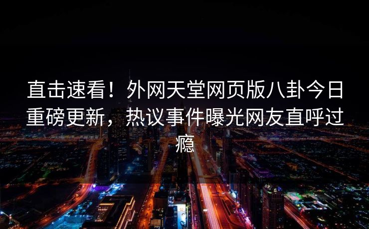 直击速看！外网天堂网页版八卦今日重磅更新，热议事件曝光网友直呼过瘾