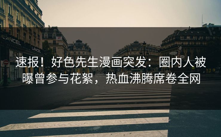 速报！好色先生漫画突发：圈内人被曝曾参与花絮，热血沸腾席卷全网