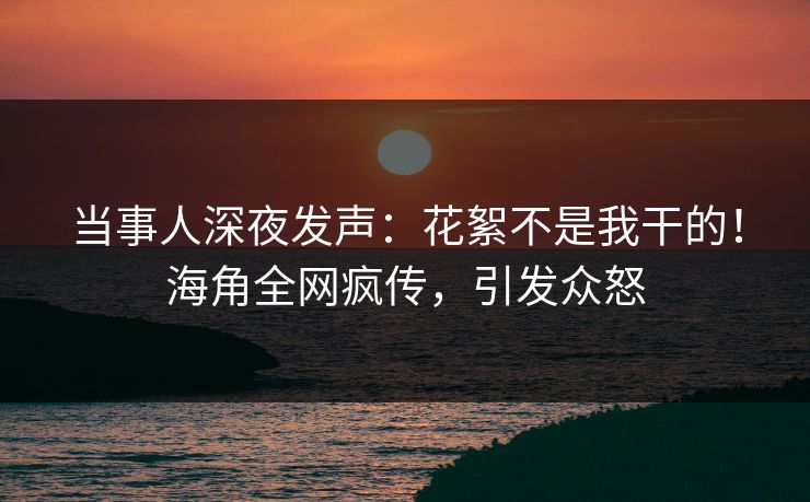 当事人深夜发声：花絮不是我干的！海角全网疯传，引发众怒