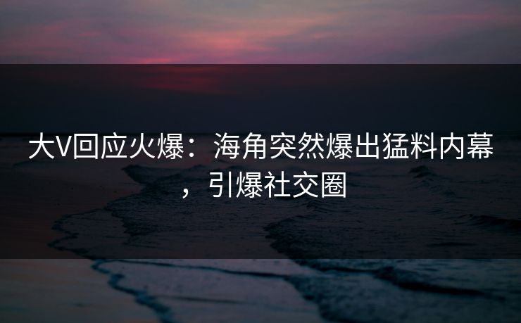 大V回应火爆：海角突然爆出猛料内幕，引爆社交圈