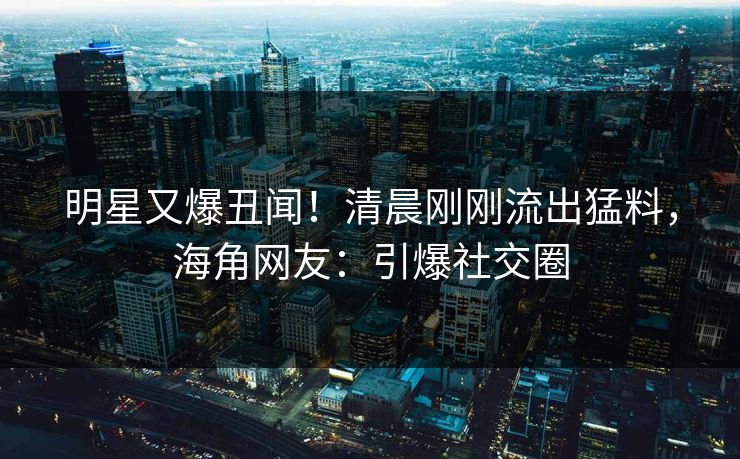 明星又爆丑闻！清晨刚刚流出猛料，海角网友：引爆社交圈