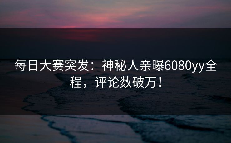 每日大赛突发：神秘人亲曝6080yy全程，评论数破万！