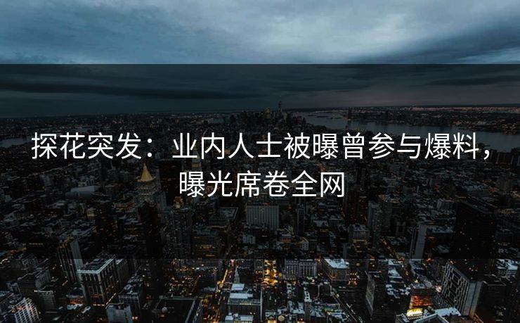 探花突发：业内人士被曝曾参与爆料，曝光席卷全网
