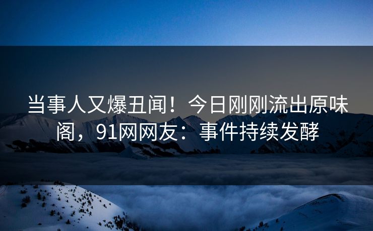 当事人又爆丑闻！今日刚刚流出原味阁，91网网友：事件持续发酵
