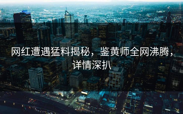 网红遭遇猛料揭秘，鉴黄师全网沸腾，详情深扒